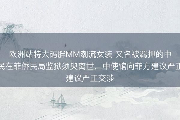 欧洲站特大码胖MM潮流女装 又名被羁押的中国公民在菲侨民局监狱须臾离世，中使馆向菲方建议严正交涉