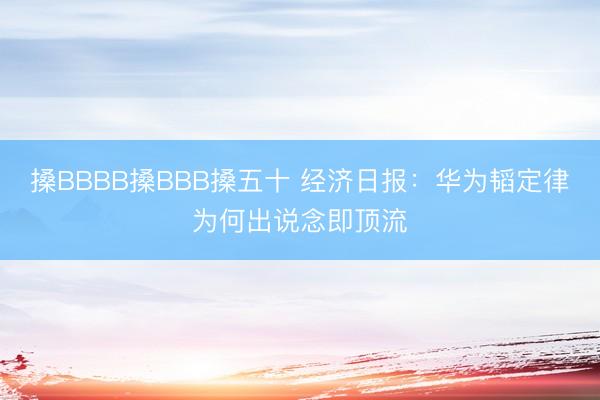 搡BBBB搡BBB搡五十 经济日报：华为韬定律为何出说念即顶流