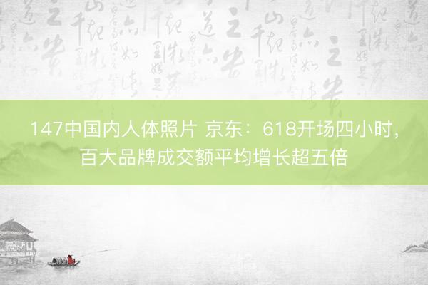 147中国内人体照片 京东：618开场四小时，百大品牌成交额平均增长超五倍