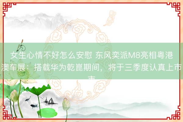 女生心情不好怎么安慰 东风奕派M8亮相粤港澳车展：搭载华为乾崑期间，将于三季度认真上市