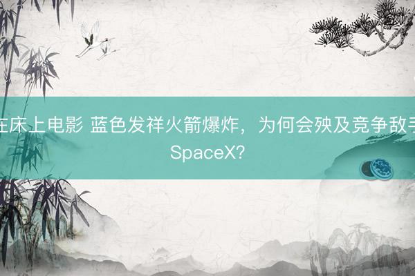 在床上电影 蓝色发祥火箭爆炸，为何会殃及竞争敌手SpaceX？