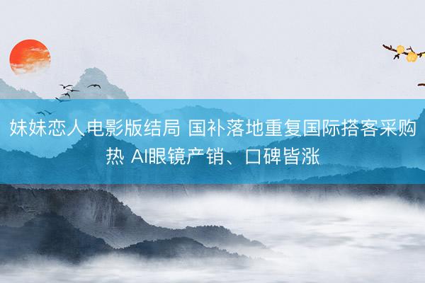 妹妹恋人电影版结局 国补落地重复国际搭客采购热 AI眼镜产销、口碑皆涨
