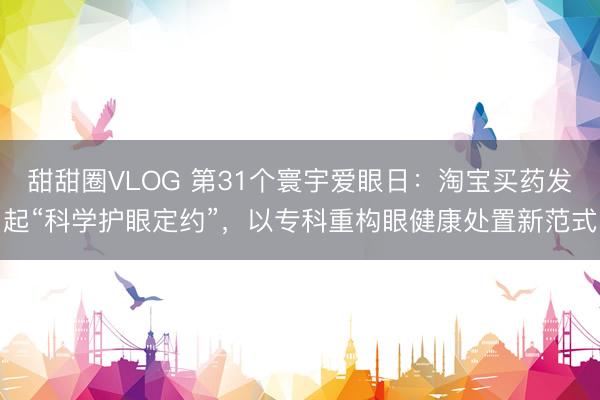 甜甜圈VLOG 第31个寰宇爱眼日：淘宝买药发起“科学护眼定约”，以专科重构眼健康处置新范式