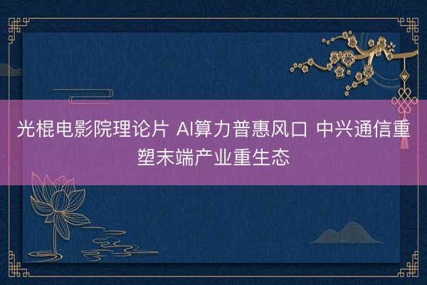 光棍电影院理论片 AI算力普惠风口 中兴通信重塑末端产业重生态