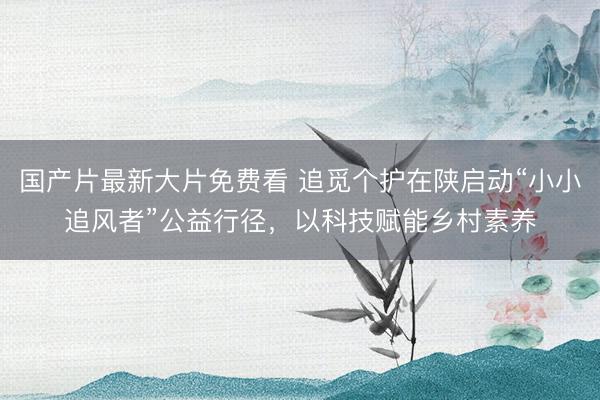 国产片最新大片免费看 追觅个护在陕启动“小小追风者”公益行径，以科技赋能乡村素养