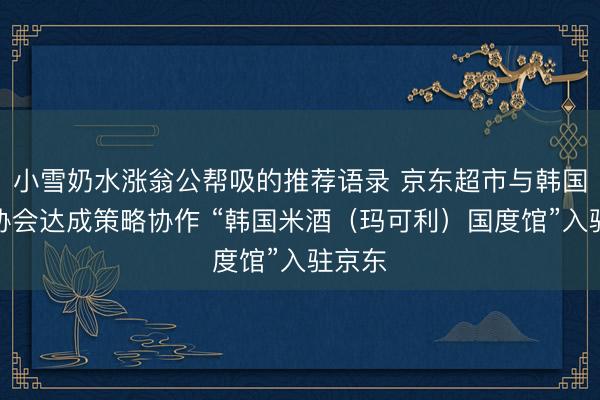 小雪奶水涨翁公帮吸的推荐语录 京东超市与韩国米酒协会达成策略协作 “韩国米酒（玛可利）国度馆”入驻京东