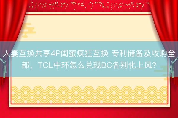人妻互换共享4P闺蜜疯狂互换 专利储备及收购全部，TCL中环怎么兑现BC各别化上风？