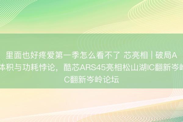 里面也好疼爱第一季怎么看不了 芯亮相 | 破局AI眼镜体积与功耗悖论，酷芯ARS45亮相松山湖IC翻新岑岭论坛