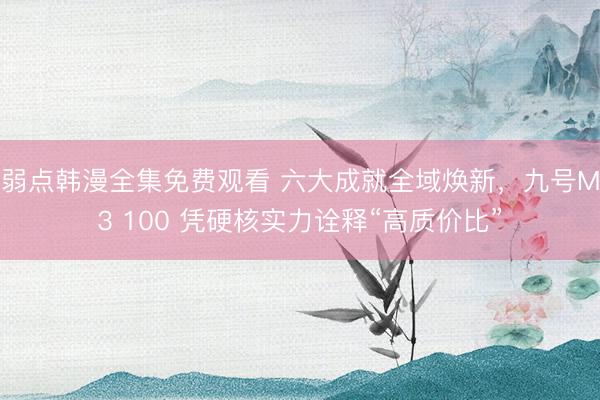 弱点韩漫全集免费观看 六大成就全域焕新，九号M3 100 凭硬核实力诠释“高质价比”