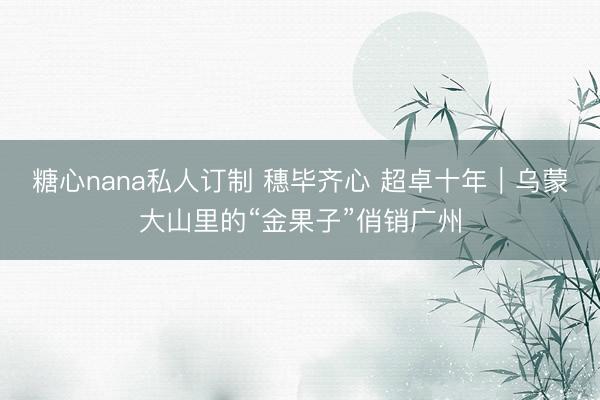 糖心nana私人订制 穗毕齐心 超卓十年|乌蒙大山里的“金果子”俏销广州