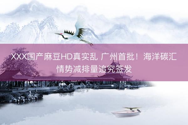 XXX国产麻豆HD真实乱 广州首批!海洋碳汇情势减排量追究签发
