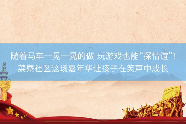 随着马车一晃一晃的做 玩游戏也能“探情谊”！菜寮社区这场嘉年华让孩子在笑声中成长
