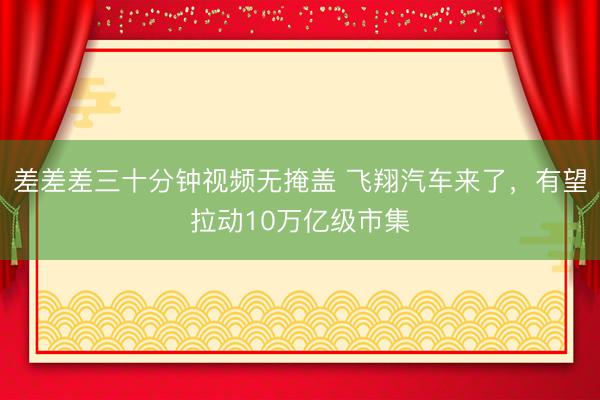 差差差三十分钟视频无掩盖 飞翔汽车来了，有望拉动10万亿级市集