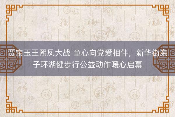 贾宝玉王熙凤大战 童心向党爱相伴，新华街亲子环湖健步行公益动作暖心启幕