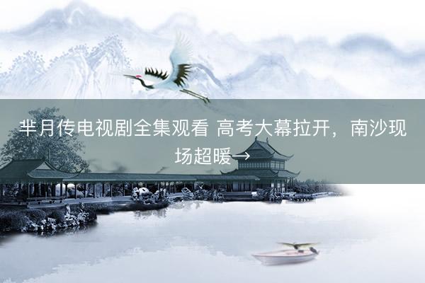 芈月传电视剧全集观看 高考大幕拉开,南沙现场超暖→