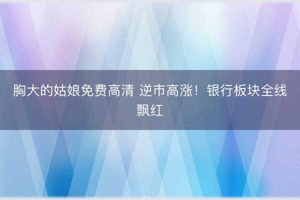 胸大的姑娘免费高清 逆市高涨！银行板块全线飘红