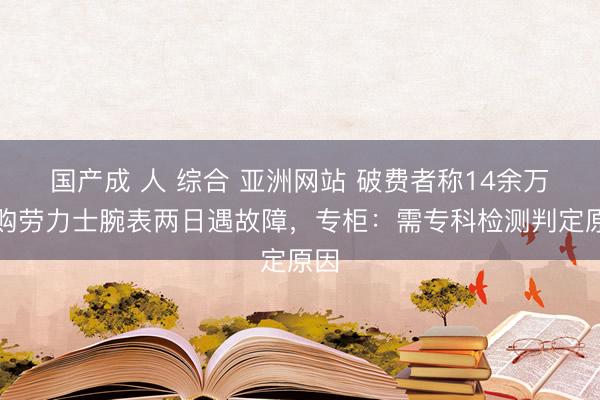 国产成 人 综合 亚洲网站 破费者称14余万元购劳力士腕表两日遇故障，专柜：需专科检测判定原因