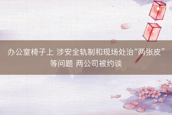 办公室椅子上 涉安全轨制和现场处治“两张皮”等问题 两公司被约谈