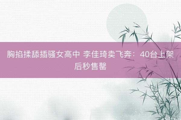 胸掐揉舔插骚女高中 李佳琦卖飞奔：40台上架后秒售罄
