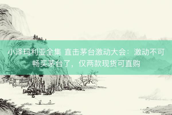 小泽玛利亚全集 直击茅台激动大会：激动不可畅买茅台了，仅两款现货可直购