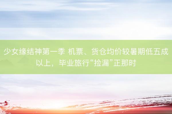 少女缘结神第一季 机票、货仓均价较暑期低五成以上，毕业旅行“捡漏”正那时