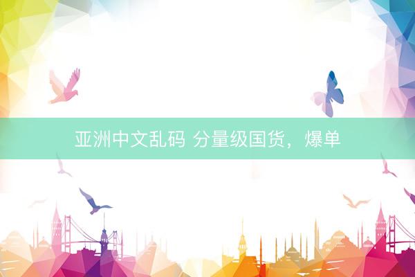 亚洲中文乱码 分量级国货，爆单