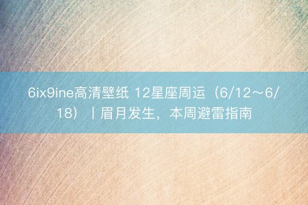 6ix9ine高清壁纸 12星座周运（6/12～6/18）丨眉月发生，本周避雷指南