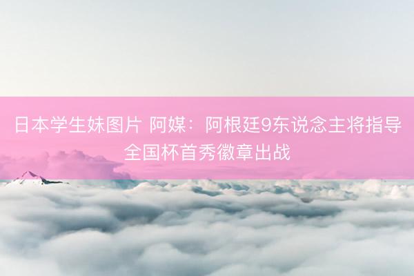 日本学生妹图片 阿媒：阿根廷9东说念主将指导全国杯首秀徽章出战