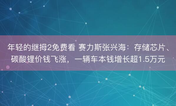 年轻的继拇2免费看 赛力斯张兴海：存储芯片、碳酸锂价钱飞涨，一辆车本钱增长超1.5万元