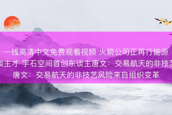 一线高清中文免费观看视频 火箭公司正再行能源汽车等行业“挖”东谈主才 宇石空间首创东谈主唐文：交易航天的非技艺风险来自组织变革