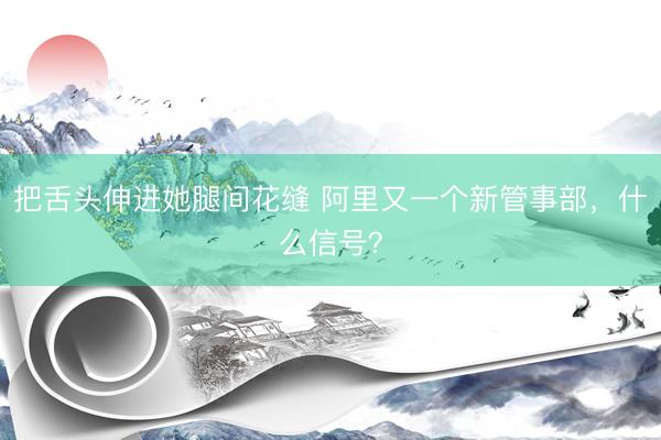 把舌头伸进她腿间花缝 阿里又一个新管事部,什么信号?
