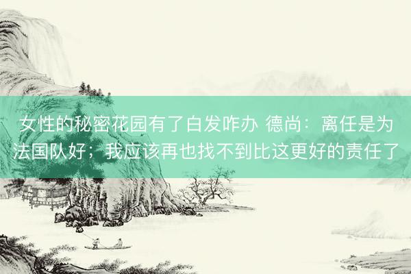 女性的秘密花园有了白发咋办 德尚：离任是为法国队好；我应该再也找不到比这更好的责任了