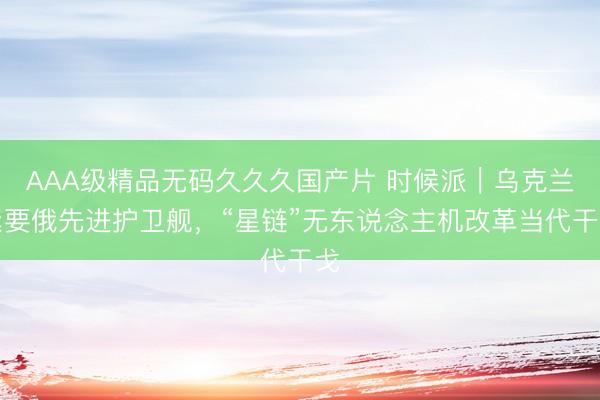 AAA级精品无码久久久国产片 时候派|乌克兰紧要俄先进护卫舰,“星链”无东说念主机改革当代干戈