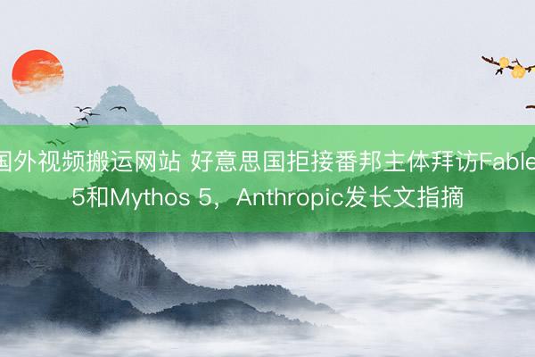 国外视频搬运网站 好意思国拒接番邦主体拜访Fable 5和Mythos 5，Anthropic发长文指摘