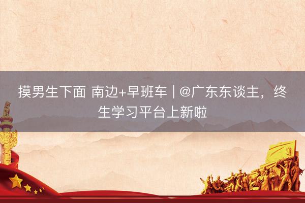 摸男生下面 南边+早班车 | @广东东谈主，终生学习平台上新啦