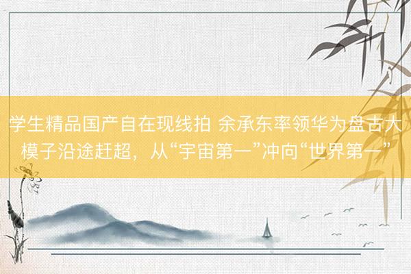 学生精品国产自在现线拍 余承东率领华为盘古大模子沿途赶超,从“宇宙第一”冲向“世界第一”