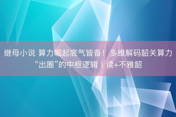 继母小说 算力崛起底气皆备！多维解码韶关算力“出圈”的中枢逻辑丨读+不雅韶