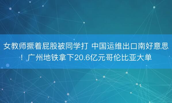 女教师撅着屁股被同学打 中国运维出口南好意思!广州地铁拿下20.6亿元哥伦比亚大单