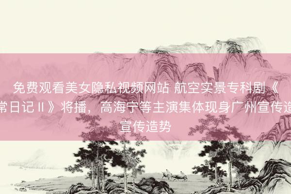 免费观看美女隐私视频网站 航空实景专科剧《飞常日记Ⅱ》将播,高海宁等主演集体现身广州宣传造势