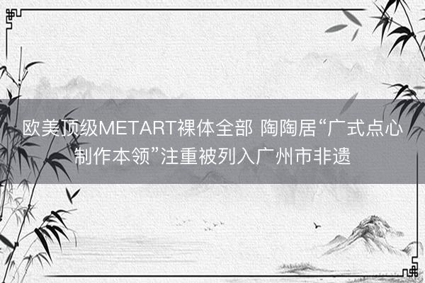 欧美顶级METART裸体全部 陶陶居“广式点心制作本领”注重被列入广州市非遗
