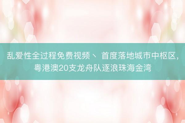 乱爱性全过程免费视频丶 首度落地城市中枢区,粤港澳20支龙舟队逐浪珠海金湾