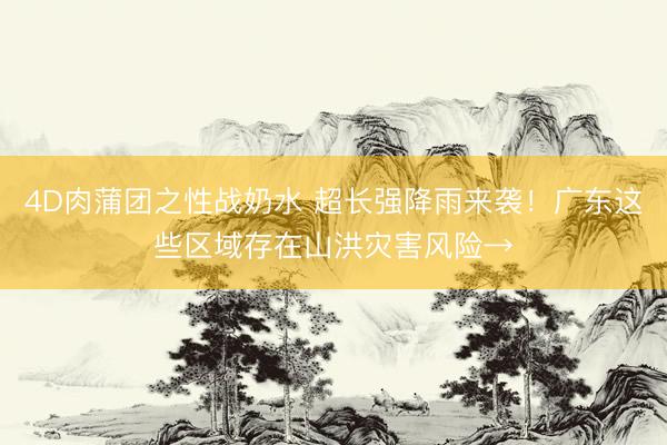 4D肉蒲团之性战奶水 超长强降雨来袭!广东这些区域存在山洪灾害风险→