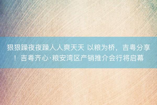 狠狠躁夜夜躁人人爽天天 以粮为桥，吉粤分享！吉粤齐心·粮安湾区产销推介会行将启幕