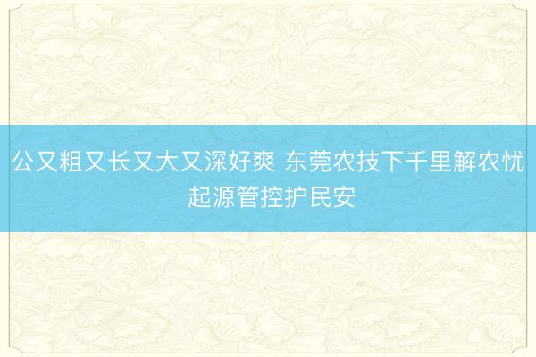 公又粗又长又大又深好爽 东莞农技下千里解农忧 起源管控护民安