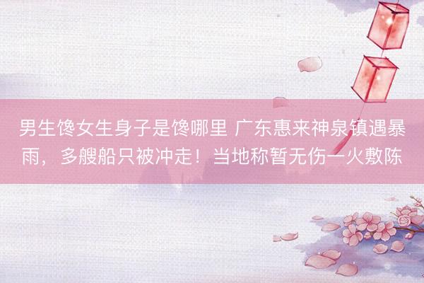 男生馋女生身子是馋哪里 广东惠来神泉镇遇暴雨，多艘船只被冲走！当地称暂无伤一火敷陈
