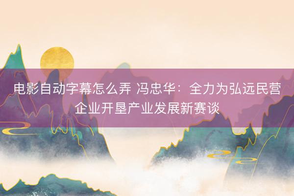 电影自动字幕怎么弄 冯忠华:全力为弘远民营企业开垦产业发展新赛谈