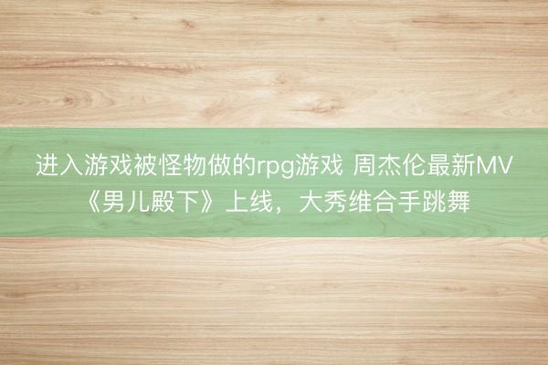 进入游戏被怪物做的rpg游戏 周杰伦最新MV《男儿殿下》上线，大秀维合手跳舞