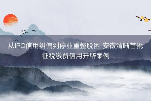 从IPO信用纠偏到停业重整脱困 安徽清晰首批征税缴费信用开辟案例