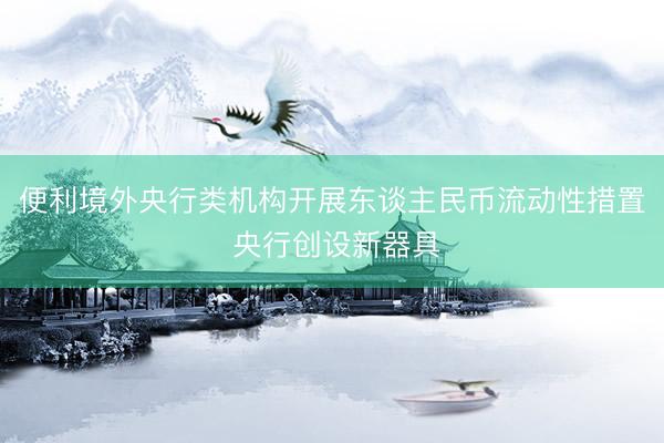 便利境外央行类机构开展东谈主民币流动性措置 央行创设新器具
