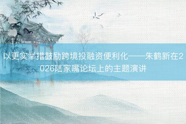 以更实举措鼓励跨境投融资便利化——朱鹤新在2026陆家嘴论坛上的主题演讲